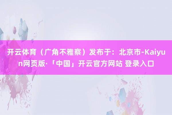 开云体育（广角不雅察）发布于：北京市-Kaiyun网页版·「中国」开云官方网站 登录入口