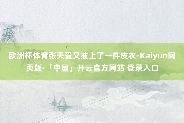 欧洲杯体育张天爱又披上了一件皮衣-Kaiyun网页版·「中国」开云官方网站 登录入口