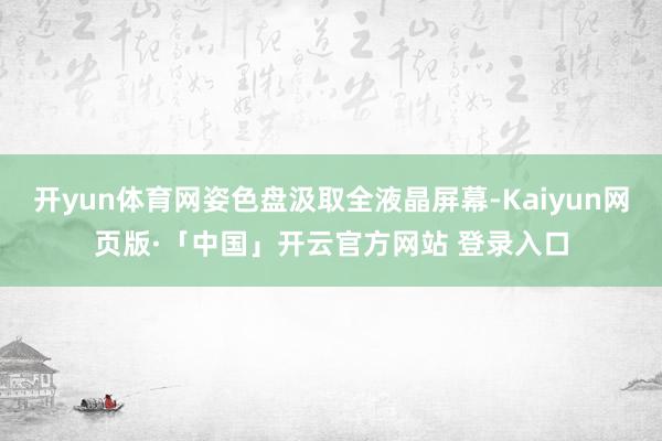 开yun体育网姿色盘汲取全液晶屏幕-Kaiyun网页版·「中国」开云官方网站 登录入口