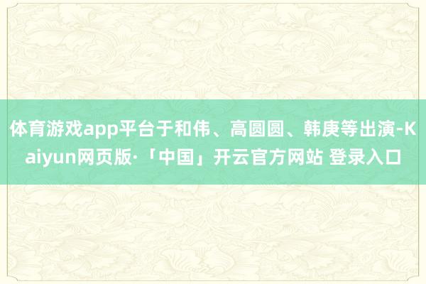 体育游戏app平台于和伟、高圆圆、韩庚等出演-Kaiyun网页版·「中国」开云官方网站 登录入口