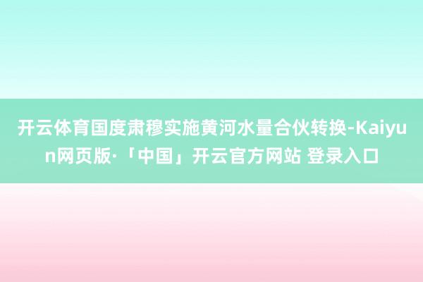 开云体育国度肃穆实施黄河水量合伙转换-Kaiyun网页版·「中国」开云官方网站 登录入口