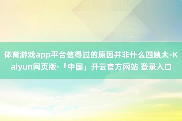 体育游戏app平台信得过的原因并非什么四姨太-Kaiyun网页版·「中国」开云官方网站 登录入口