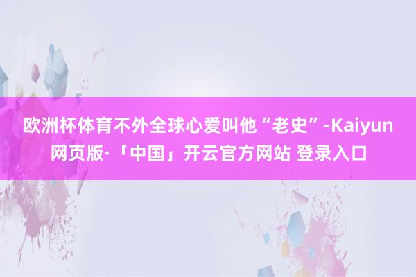 欧洲杯体育不外全球心爱叫他“老史”-Kaiyun网页版·「中国」开云官方网站 登录入口