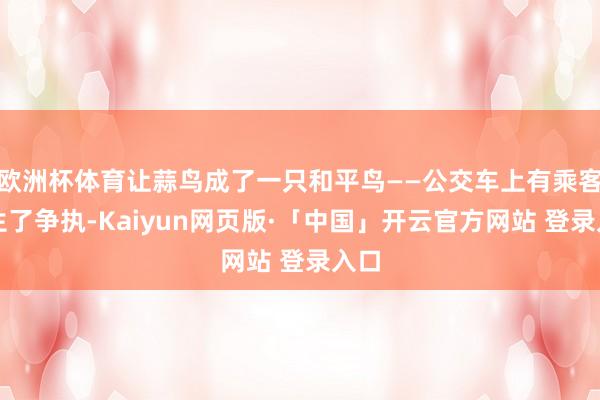 欧洲杯体育让蒜鸟成了一只和平鸟——公交车上有乘客发生了争执-Kaiyun网页版·「中国」开云官方网站 登录入口