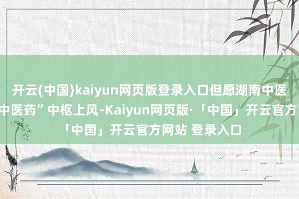 开云(中国)kaiyun网页版登录入口但愿湖南中医药大学紧扣“中医药”中枢上风-Kaiyun网页版·「中国」开云官方网站 登录入口