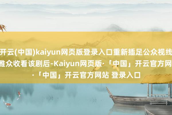 开云(中国)kaiyun网页版登录入口重新插足公众视线       好多不雅众收看该剧后-Kaiyun网页版·「中国」开云官方网站 登录入口