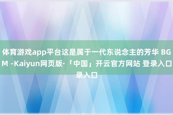 体育游戏app平台这是属于一代东说念主的芳华 BGM -Kaiyun网页版·「中国」开云官方网站 登录入口
