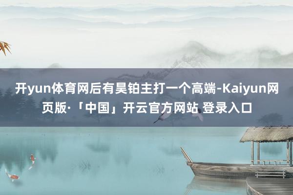 开yun体育网后有昊铂主打一个高端-Kaiyun网页版·「中国」开云官方网站 登录入口