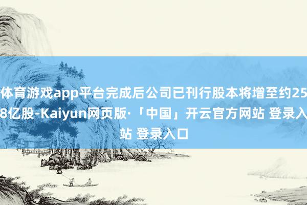 体育游戏app平台完成后公司已刊行股本将增至约25.38亿股-Kaiyun网页版·「中国」开云官方网站 登录入口