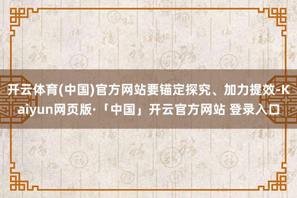 开云体育(中国)官方网站要锚定探究、加力提效-Kaiyun网页版·「中国」开云官方网站 登录入口