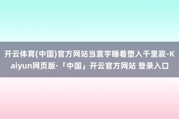 开云体育(中国)官方网站当寰宇睡着堕入千里寂-Kaiyun网页版·「中国」开云官方网站 登录入口
