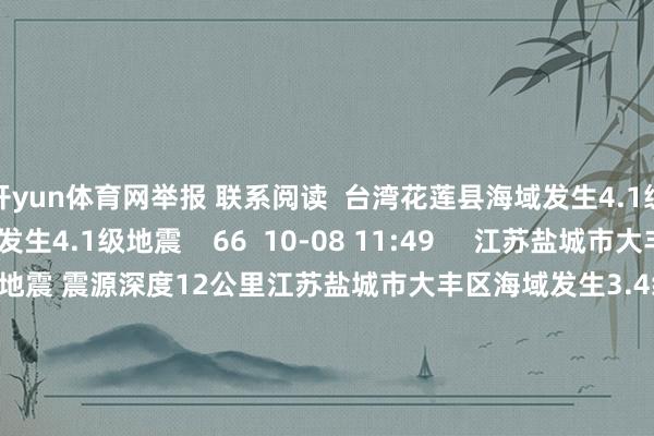 开yun体育网举报 联系阅读 台湾花莲县海域发生4.1级地震台湾花莲县海域发生4.1级地震 66 10-08 11:49 江苏盐城市大丰区海域发生3.4级地震 震源深度12公里江苏盐城市大丰区海域发生3.4级地震 震源深度12公里 31 10-02 09:07 堪察加东岸隔邻海域发生7.3级地震堪察加东岸隔邻海域发生7.3级地震 20 09-13 11:0