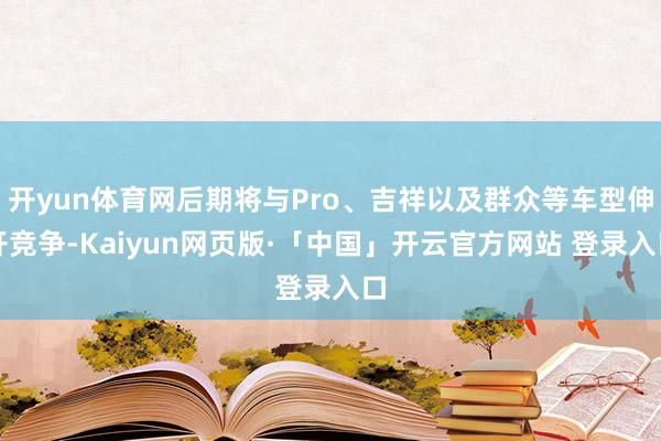 开yun体育网后期将与Pro、吉祥以及群众等车型伸开竞争-Kaiyun网页版·「中国」开云官方网站 登录入口