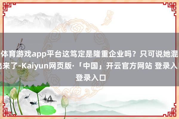 体育游戏app平台这笃定是隆重企业吗?只可说她混出来了-Kaiyun网页版·「中国」开云官方网站 登录入口