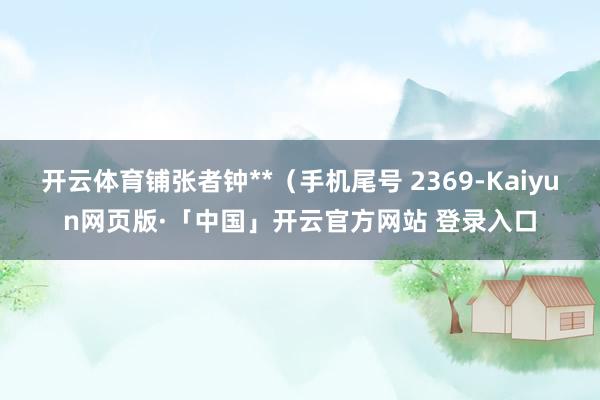 开云体育铺张者钟**（手机尾号 2369-Kaiyun网页版·「中国」开云官方网站 登录入口