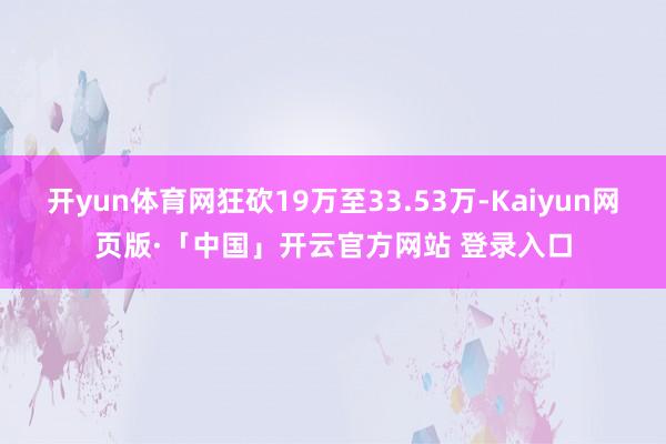 开yun体育网狂砍19万至33.53万-Kaiyun网页版·「中国」开云官方网站 登录入口
