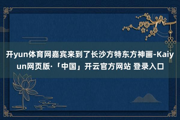 开yun体育网嘉宾来到了长沙方特东方神画-Kaiyun网页版·「中国」开云官方网站 登录入口