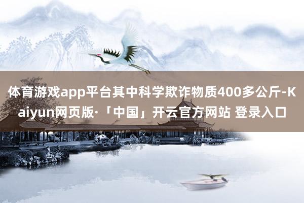 体育游戏app平台其中科学欺诈物质400多公斤-Kaiyun网页版·「中国」开云官方网站 登录入口
