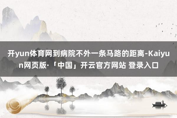 开yun体育网到病院不外一条马路的距离-Kaiyun网页版·「中国」开云官方网站 登录入口
