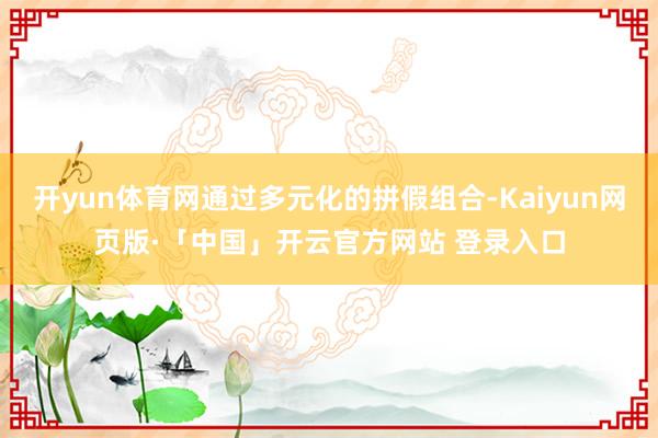 开yun体育网通过多元化的拼假组合-Kaiyun网页版·「中国」开云官方网站 登录入口
