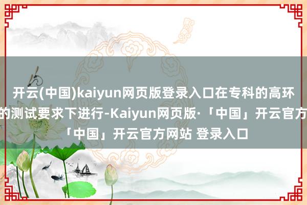 开云(中国)kaiyun网页版登录入口在专科的高环测试场、调解的测试要求下进行-Kaiyun网页版·「中国」开云官方网站 登录入口