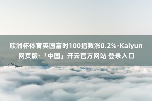 欧洲杯体育英国富时100指数涨0.2%-Kaiyun网页版·「中国」开云官方网站 登录入口