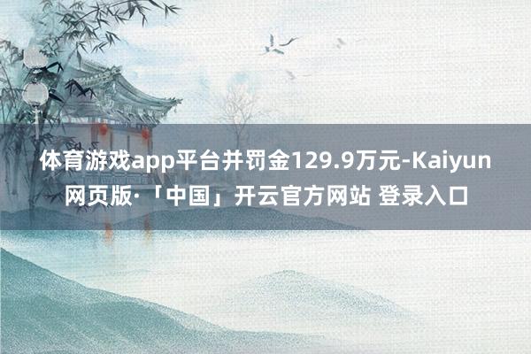 体育游戏app平台并罚金129.9万元-Kaiyun网页版·「中国」开云官方网站 登录入口