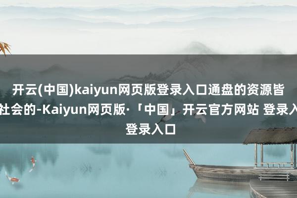 开云(中国)kaiyun网页版登录入口通盘的资源皆是社会的-Kaiyun网页版·「中国」开云官方网站 登录入口