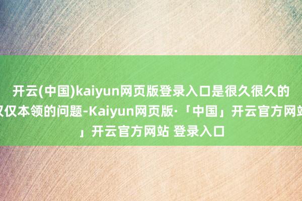 开云(中国)kaiyun网页版登录入口是很久很久的问题；不仅仅本领的问题-Kaiyun网页版·「中国」开云官方网站 登录入口