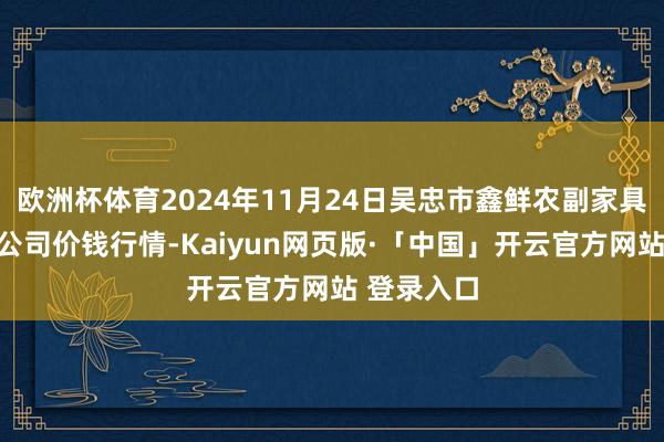 欧洲杯体育2024年11月24日吴忠市鑫鲜农副家具市集有限公司价钱行情-Kaiyun网页版·「中国」开云官方网站 登录入口