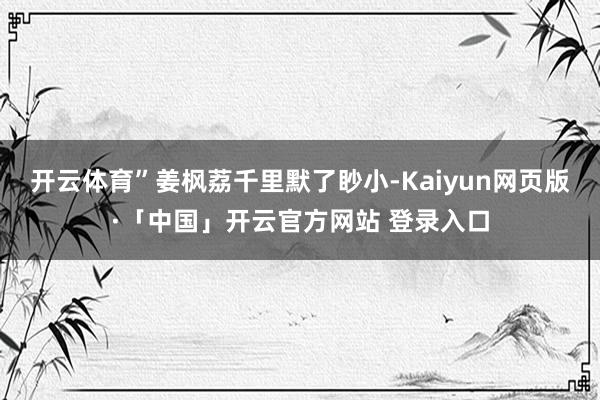 开云体育”姜枫荔千里默了眇小-Kaiyun网页版·「中国」开云官方网站 登录入口