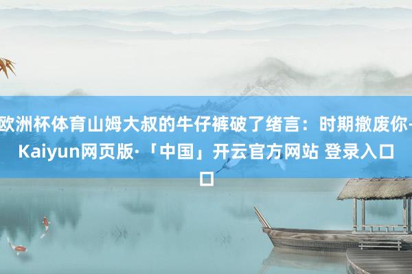 欧洲杯体育山姆大叔的牛仔裤破了绪言:时期撤废你-Kaiyun网页版·「中国」开云官方网站 登录入口