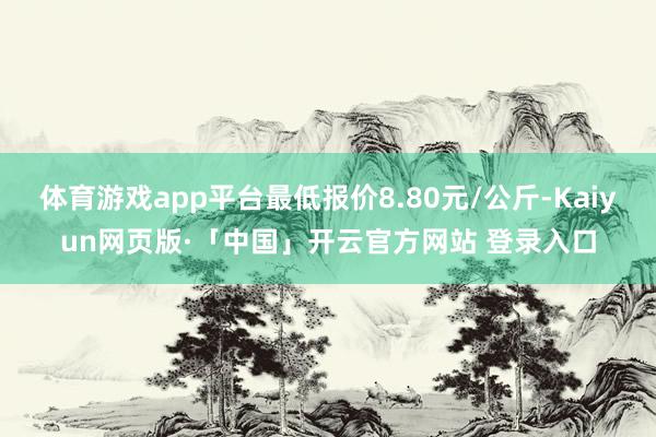 体育游戏app平台最低报价8.80元/公斤-Kaiyun网页版·「中国」开云官方网站 登录入口