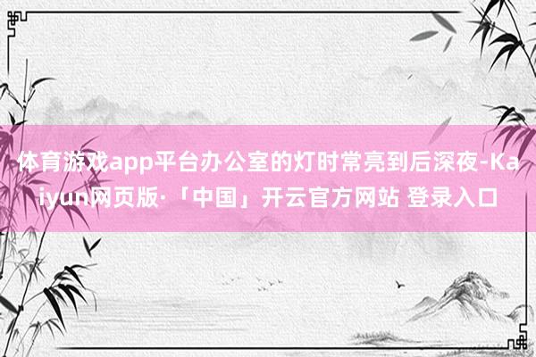 体育游戏app平台办公室的灯时常亮到后深夜-Kaiyun网页版·「中国」开云官方网站 登录入口