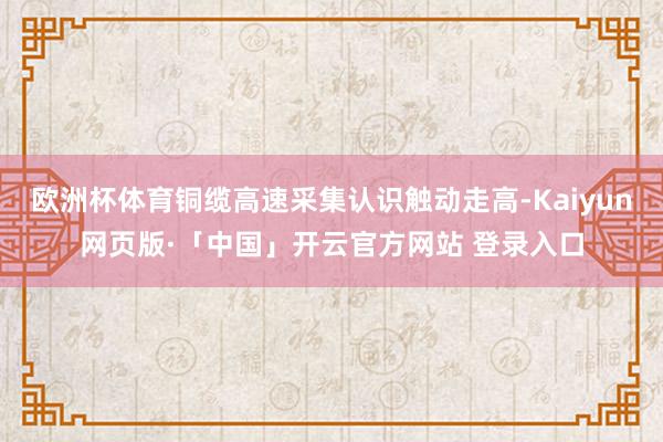欧洲杯体育铜缆高速采集认识触动走高-Kaiyun网页版·「中国」开云官方网站 登录入口