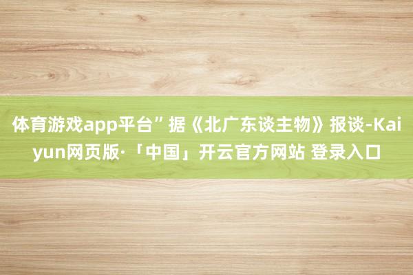 体育游戏app平台”据《北广东谈主物》报谈-Kaiyun网页版·「中国」开云官方网站 登录入口