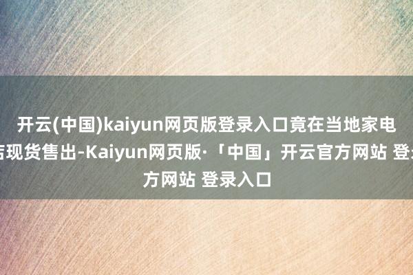开云(中国)kaiyun网页版登录入口竟在当地家电量贩店现货售出-Kaiyun网页版·「中国」开云官方网站 登录入口
