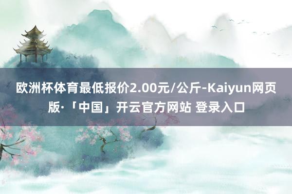 欧洲杯体育最低报价2.00元/公斤-Kaiyun网页版·「中国」开云官方网站 登录入口