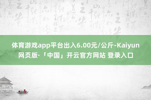 体育游戏app平台出入6.00元/公斤-Kaiyun网页版·「中国」开云官方网站 登录入口