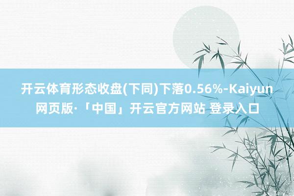 开云体育形态收盘(下同)下落0.56%-Kaiyun网页版·「中国」开云官方网站 登录入口