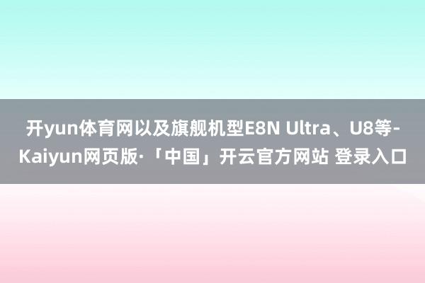 开yun体育网以及旗舰机型E8N Ultra、U8等-Kaiyun网页版·「中国」开云官方网站 登录入口