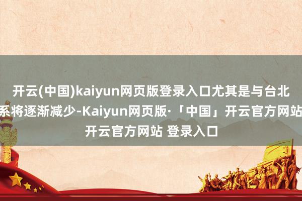 开云(中国)kaiyun网页版登录入口尤其是与台北的生计干系将逐渐减少-Kaiyun网页版·「中国」开云官方网站 登录入口
