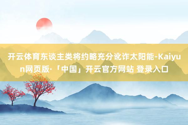 开云体育东谈主类将约略充分讹诈太阳能-Kaiyun网页版·「中国」开云官方网站 登录入口