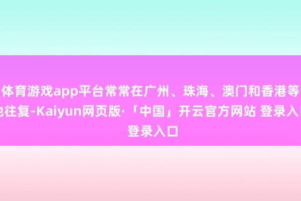 体育游戏app平台常常在广州、珠海、澳门和香港等地往复-Kaiyun网页版·「中国」开云官方网站 登录入口