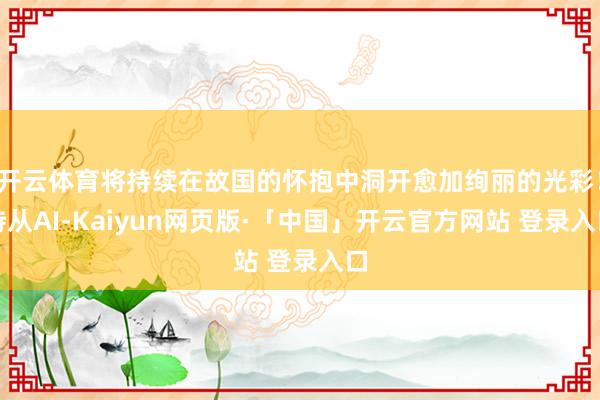 开云体育将持续在故国的怀抱中洞开愈加绚丽的光彩！侍从AI-Kaiyun网页版·「中国」开云官方网站 登录入口