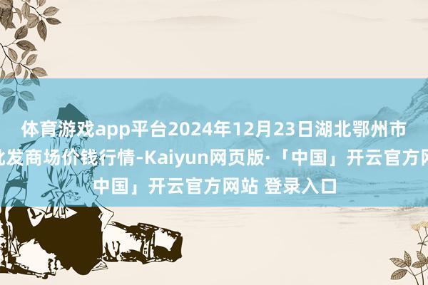 体育游戏app平台2024年12月23日湖北鄂州市蟠龙农居品批发商场价钱行情-Kaiyun网页版·「中国」开云官方网站 登录入口