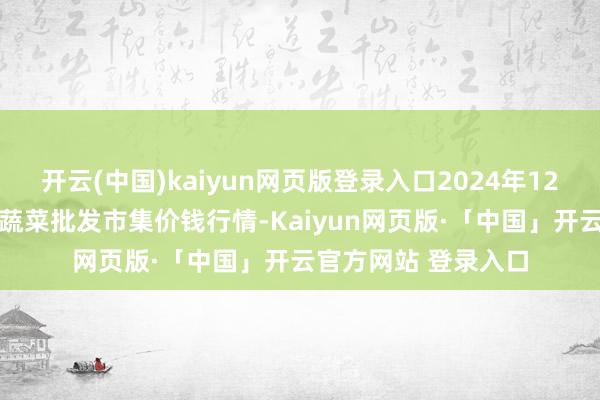 开云(中国)kaiyun网页版登录入口2024年12月23日湖北襄樊市蔬菜批发市集价钱行情-Kaiyun网页版·「中国」开云官方网站 登录入口