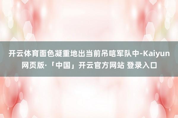 开云体育面色凝重地出当前吊唁军队中-Kaiyun网页版·「中国」开云官方网站 登录入口