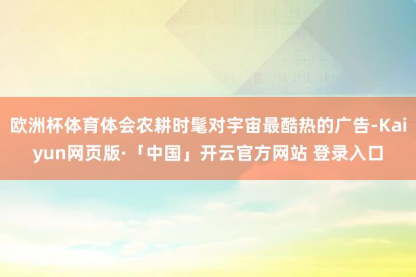 欧洲杯体育体会农耕时髦对宇宙最酷热的广告-Kaiyun网页版·「中国」开云官方网站 登录入口