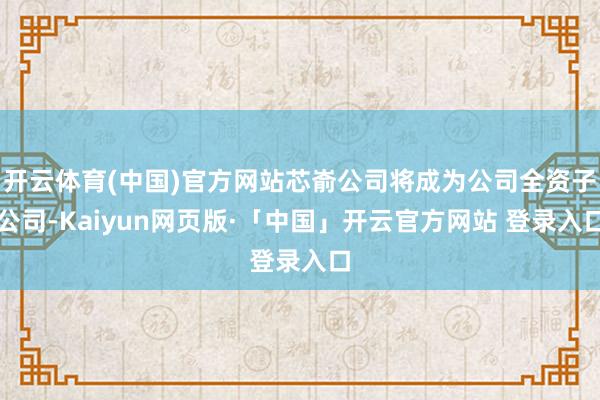 开云体育(中国)官方网站芯嵛公司将成为公司全资子公司-Kaiyun网页版·「中国」开云官方网站 登录入口